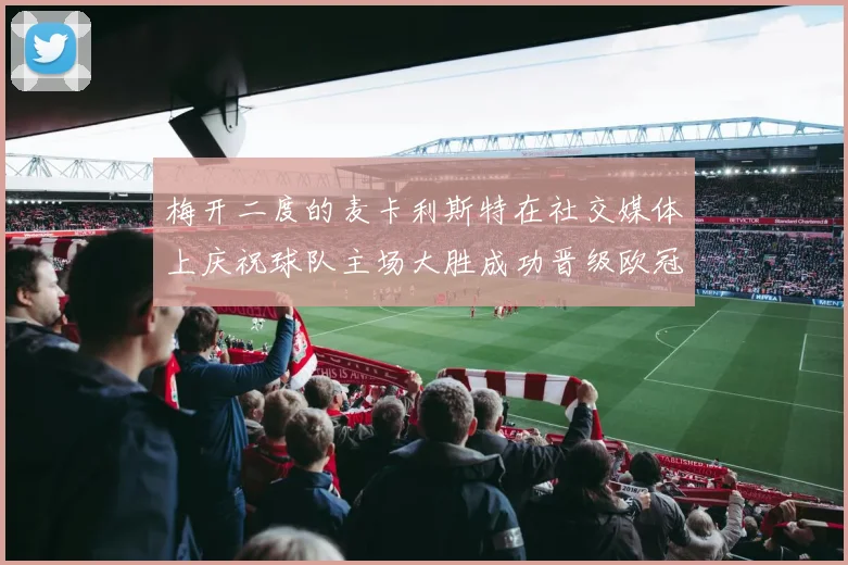 梅开二度的麦卡利斯特在社交媒体上庆祝球队主场大胜成功晋级欧冠16强