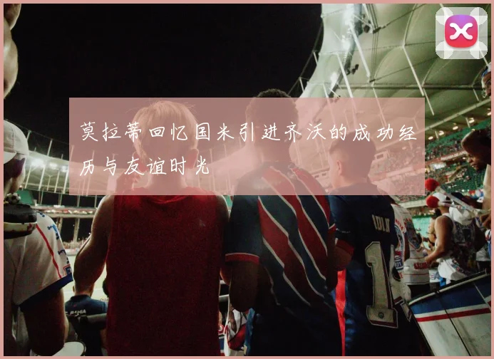 莫拉蒂回忆国米引进齐沃的成功经历与友谊时光