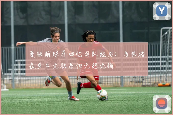 曼联前球员回忆离队经历：与弗格森多年无联系但无怨无悔
