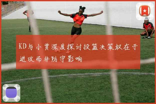 KD与小贾深度探讨投篮决策权在于进攻而非防守影响