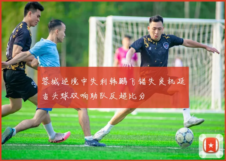 蓉城逆境中失利韩鹏飞错失良机延吉头球双响助队反超比分