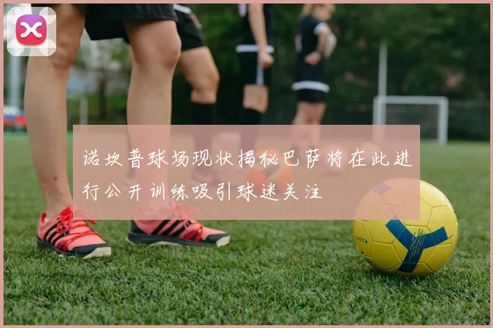 诺坎普球场现状揭秘巴萨将在此进行公开训练吸引球迷关注