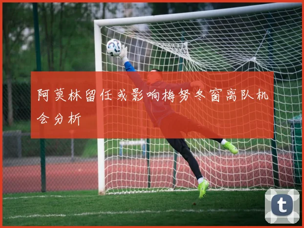 阿莫林留任或影响梅努冬窗离队机会分析