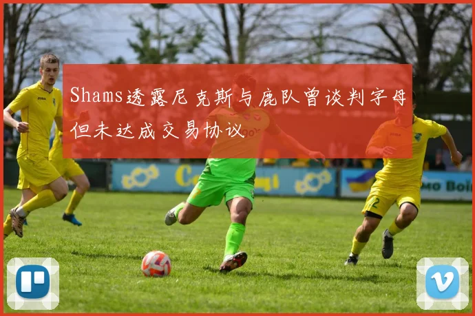 Shams透露尼克斯与鹿队曾谈判字母但未达成交易协议