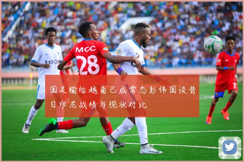 国足输给越南已成常态彭伟国谈昔日印尼战绩与现状对比
