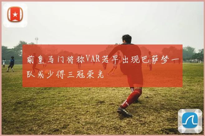 前皇马门将称VAR若早出现巴萨梦一队或少得三冠荣光