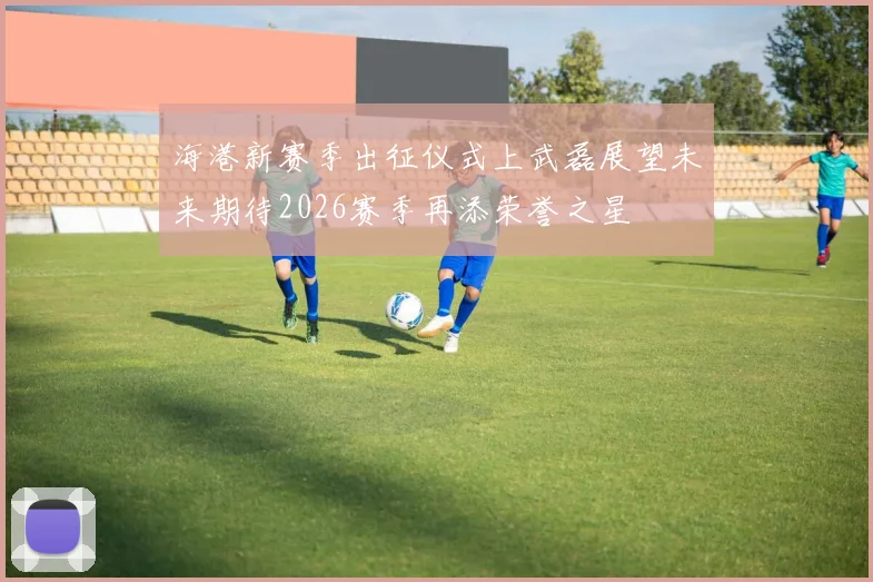 海港新赛季出征仪式上武磊展望未来期待2026赛季再添荣誉之星